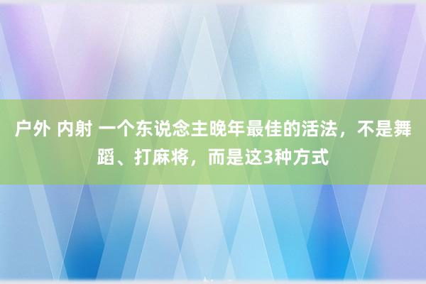 户外 内射 一个东说念主晚年最佳的活法，不是舞蹈、打麻将，而是这3种方式