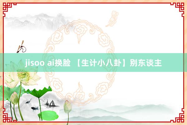 jisoo ai换脸 【生计小八卦】别东谈主