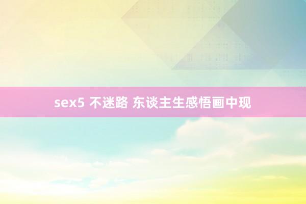 sex5 不迷路 东谈主生感悟画中现