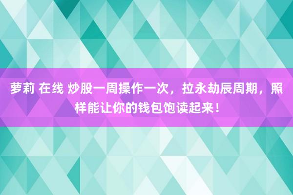 萝莉 在线 炒股一周操作一次,拉永劫辰周期,照样能让你的钱包饱读起来!