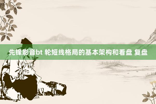 先锋影音bt 轮短线格局的基本架构和看盘 复盘