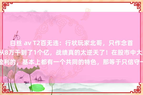 白丝 av T2百无违:行状玩家北哥,只作念首板打板,仅用6年手艺就从8万干到了1个亿,战绩真的太逆天了!在股市中大致合手久相识盈利的,基本上都有一个共同的特色,那等于只信守一种往来口头,把某一类图形接洽到极致...