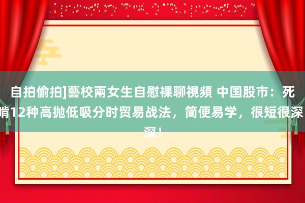 自拍偷拍]藝校兩女生自慰裸聊視頻 中国股市：死啃12种高抛低吸分时贸易战法，简便易学，很短很深！