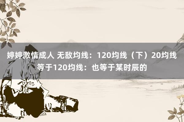 婷婷激情成人 无敌均线:120均线(下)20均线等于120均线:也等于某时辰的