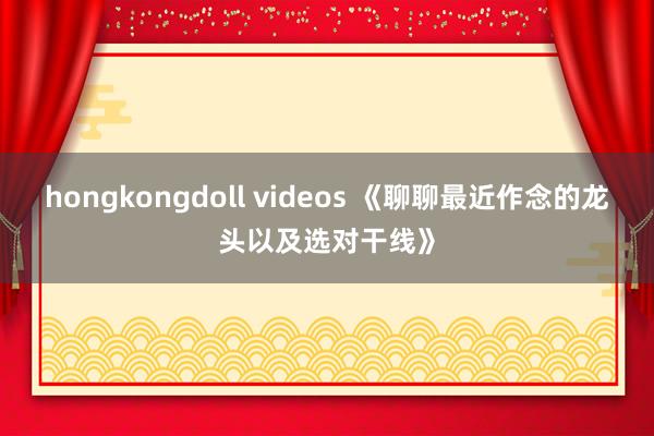 hongkongdoll videos 《聊聊最近作念的龙头以及选对干线》