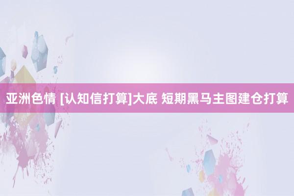 亚洲色情 [认知信打算]大底 短期黑马主图建仓打算