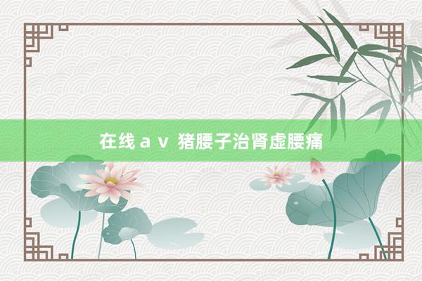 在线ａｖ 猪腰子治肾虚腰痛
