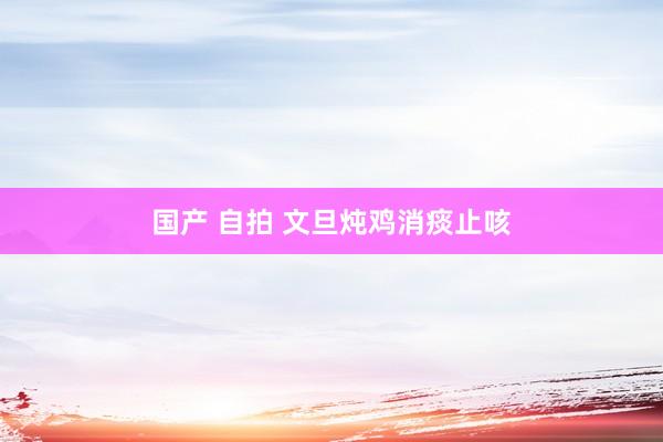 国产 自拍 文旦炖鸡消痰止咳