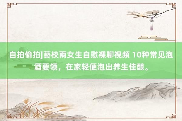 自拍偷拍]藝校兩女生自慰裸聊視頻 10种常见泡酒要领，在家轻便泡出养生佳酿。