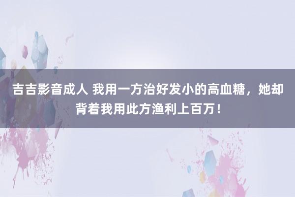 吉吉影音成人 我用一方治好发小的高血糖，她却背着我用此方渔利上百万！