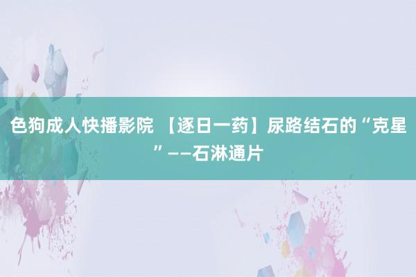 色狗成人快播影院 【逐日一药】尿路结石的“克星”——石淋通片