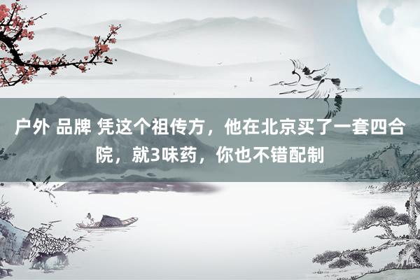 户外 品牌 凭这个祖传方，他在北京买了一套四合院，就3味药，你也不错配制