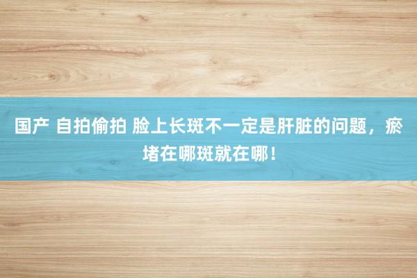 国产 自拍偷拍 脸上长斑不一定是肝脏的问题，瘀堵在哪斑就在哪！