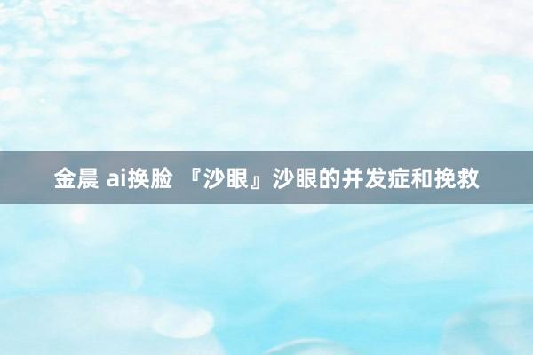金晨 ai换脸 『沙眼』沙眼的并发症和挽救
