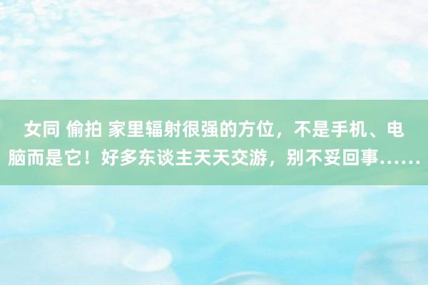 女同 偷拍 家里辐射很强的方位，不是手机、电脑而是它！好多东谈主天天交游，别不妥回事……
