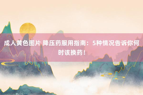 成人黄色图片 降压药服用指南：5种情况告诉你何时该换药！
