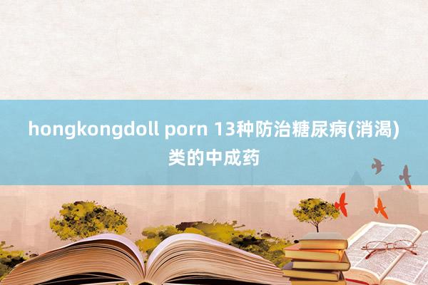 hongkongdoll porn 13种防治糖尿病(消渴)类的中成药