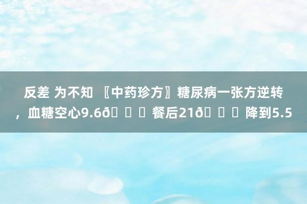 反差 为不知 〖中药珍方〗糖尿病一张方逆转，血糖空心9.6💋餐后21👇降到5.5