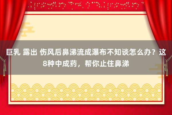 巨乳 露出 伤风后鼻涕流成瀑布不知谈怎么办?这8种中成药,帮你止住鼻涕