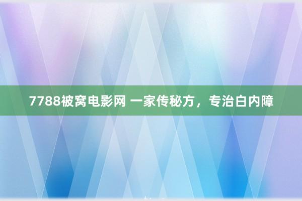 7788被窝电影网 一家传秘方，专治白内障
