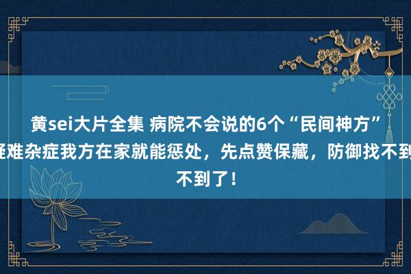 黄sei大片全集 病院不会说的6个“民间神方”，疑难杂症我方在家就能惩处，先点赞保藏，防御找不到了！